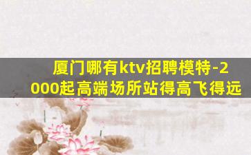 厦门哪有ktv招聘模特-2000起高端场所站得高飞得远